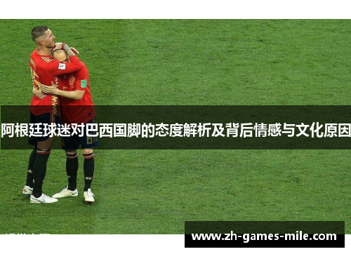 阿根廷球迷对巴西国脚的态度解析及背后情感与文化原因