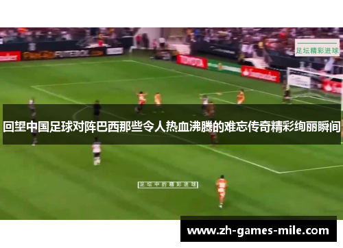 回望中国足球对阵巴西那些令人热血沸腾的难忘传奇精彩绚丽瞬间