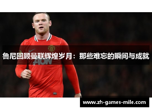 鲁尼回顾曼联辉煌岁月：那些难忘的瞬间与成就