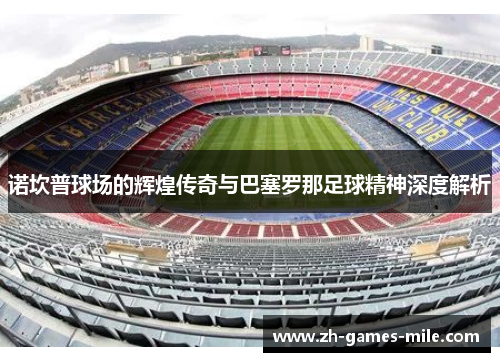 诺坎普球场的辉煌传奇与巴塞罗那足球精神深度解析