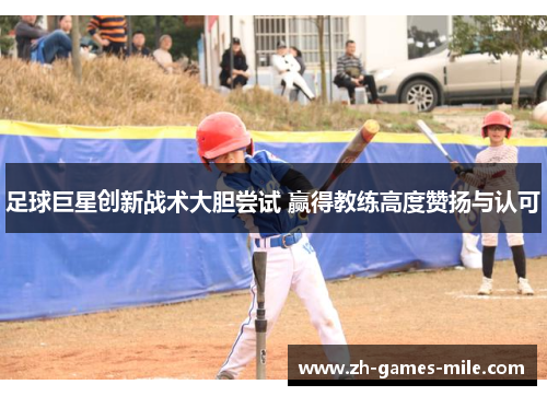 足球巨星创新战术大胆尝试 赢得教练高度赞扬与认可